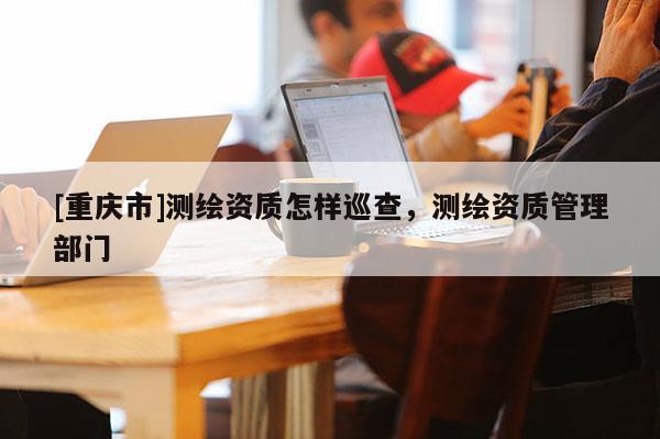 [重慶市]測(cè)繪資質(zhì)怎樣巡查，測(cè)繪資質(zhì)管理部門