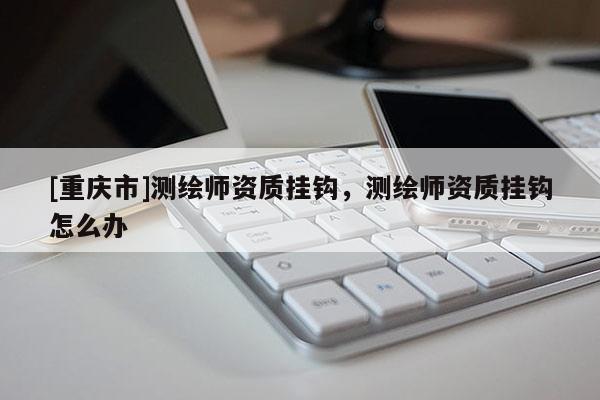 [重慶市]測繪師資質(zhì)掛鉤，測繪師資質(zhì)掛鉤怎么辦
