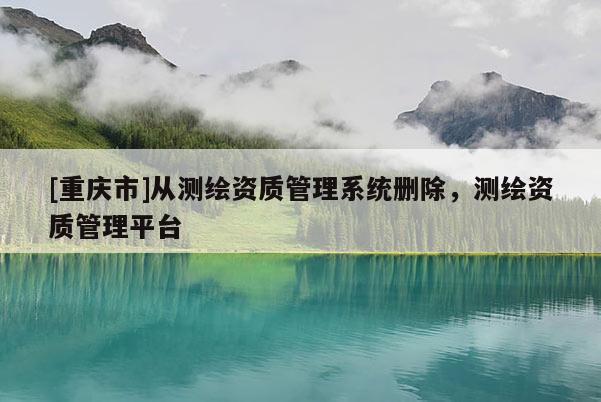 [重慶市]從測(cè)繪資質(zhì)管理系統(tǒng)刪除，測(cè)繪資質(zhì)管理平臺(tái)