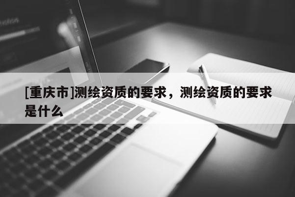 [重慶市]測繪資質(zhì)的要求，測繪資質(zhì)的要求是什么