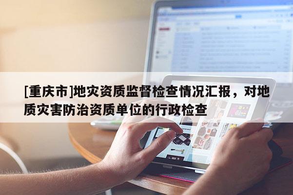 [重慶市]地災(zāi)資質(zhì)監(jiān)督檢查情況匯報(bào)，對(duì)地質(zhì)災(zāi)害防治資質(zhì)單位的行政檢查
