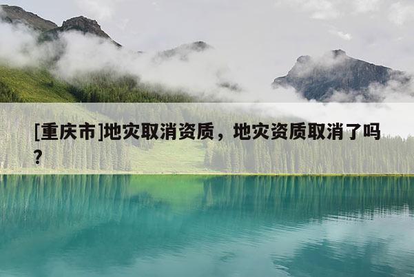 [重慶市]地災(zāi)取消資質(zhì)，地災(zāi)資質(zhì)取消了嗎?