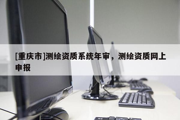 [重慶市]測繪資質(zhì)系統(tǒng)年審，測繪資質(zhì)網(wǎng)上申報(bào)