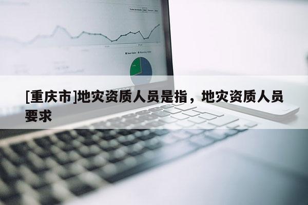 [重慶市]地災資質人員是指，地災資質人員要求