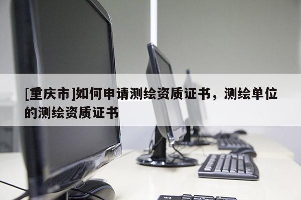 [重慶市]如何申請(qǐng)測(cè)繪資質(zhì)證書，測(cè)繪單位的測(cè)繪資質(zhì)證書