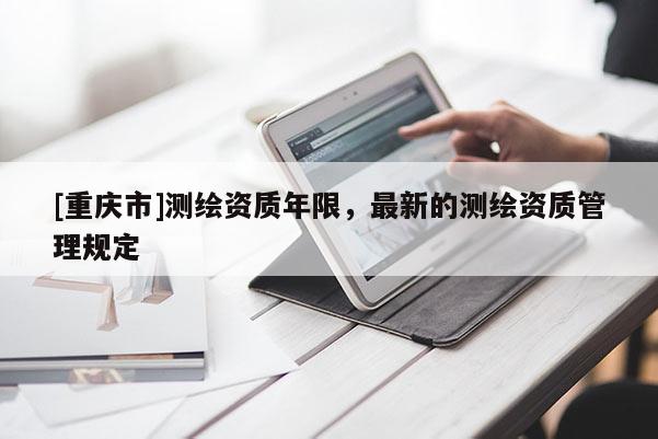 [重慶市]測(cè)繪資質(zhì)年限，最新的測(cè)繪資質(zhì)管理規(guī)定