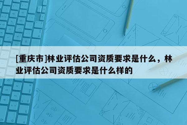 [重慶市]林業(yè)評(píng)估公司資質(zhì)要求是什么，林業(yè)評(píng)估公司資質(zhì)要求是什么樣的