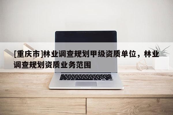 [重慶市]林業(yè)調(diào)查規(guī)劃甲級(jí)資質(zhì)單位，林業(yè)調(diào)查規(guī)劃資質(zhì)業(yè)務(wù)范圍