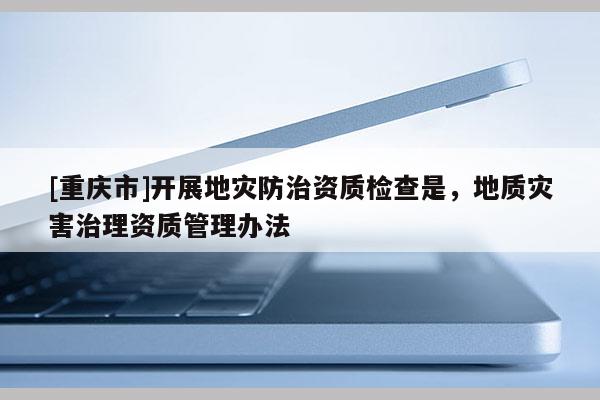 [重慶市]開展地災(zāi)防治資質(zhì)檢查是，地質(zhì)災(zāi)害治理資質(zhì)管理辦法