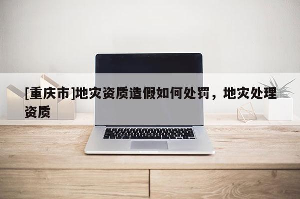 [重慶市]地災(zāi)資質(zhì)造假如何處罰，地災(zāi)處理資質(zhì)
