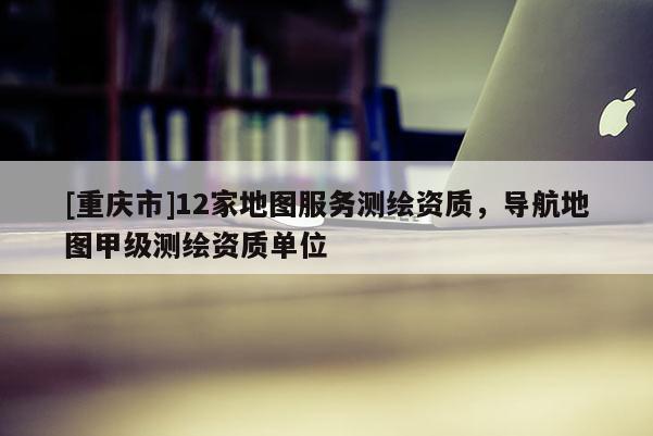 [重慶市]12家地圖服務(wù)測繪資質(zhì)，導(dǎo)航地圖甲級測繪資質(zhì)單位