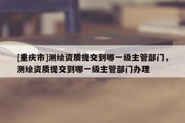 [重慶市]測(cè)繪資質(zhì)提交到哪一級(jí)主管部門，測(cè)繪資質(zhì)提交到哪一級(jí)主管部門辦理