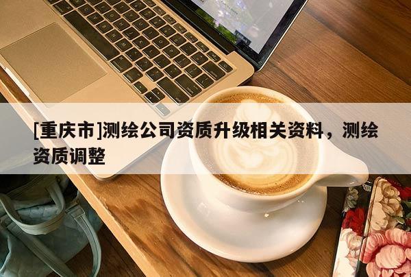 [重慶市]測繪公司資質(zhì)升級相關(guān)資料，測繪資質(zhì)調(diào)整