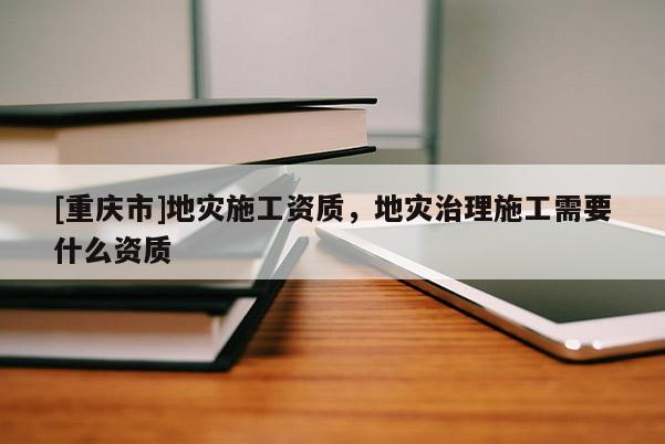 [重慶市]地災(zāi)施工資質(zhì)，地災(zāi)治理施工需要什么資質(zhì)