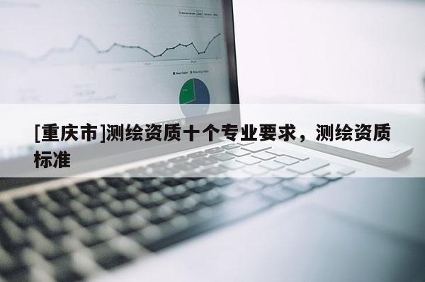 [重慶市]測繪資質(zhì)十個專業(yè)要求，測繪資質(zhì)標(biāo)準(zhǔn)