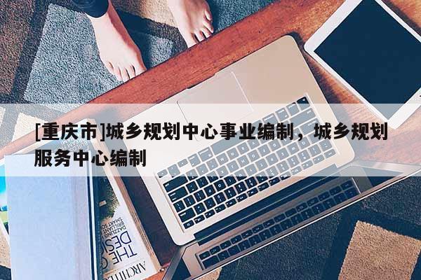 [重慶市]城鄉(xiāng)規(guī)劃中心事業(yè)編制，城鄉(xiāng)規(guī)劃服務(wù)中心編制