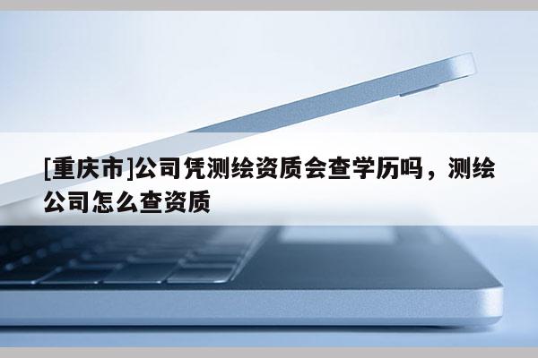 [重慶市]公司憑測(cè)繪資質(zhì)會(huì)查學(xué)歷嗎，測(cè)繪公司怎么查資質(zhì)