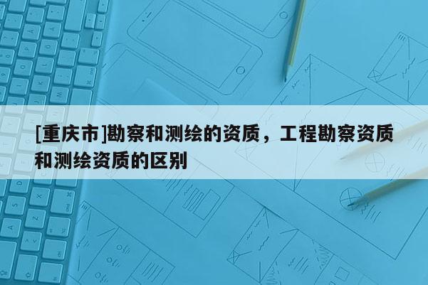 [重慶市]勘察和測繪的資質(zhì)，工程勘察資質(zhì)和測繪資質(zhì)的區(qū)別