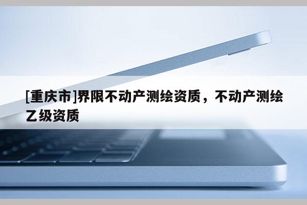 [重慶市]界限不動(dòng)產(chǎn)測(cè)繪資質(zhì)，不動(dòng)產(chǎn)測(cè)繪乙級(jí)資質(zhì)