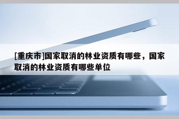 [重慶市]國(guó)家取消的林業(yè)資質(zhì)有哪些，國(guó)家取消的林業(yè)資質(zhì)有哪些單位