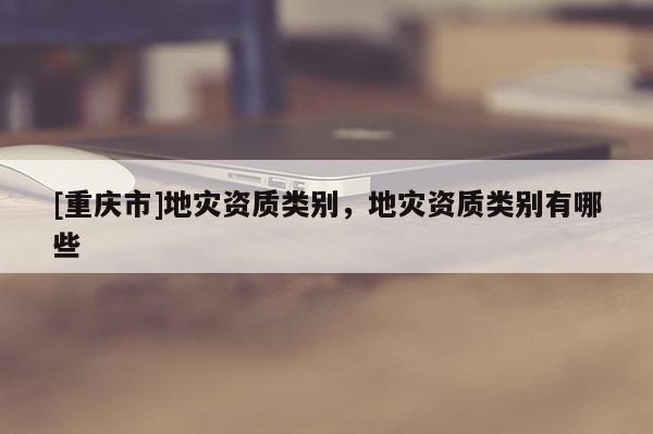 [重慶市]地災(zāi)資質(zhì)類別，地災(zāi)資質(zhì)類別有哪些