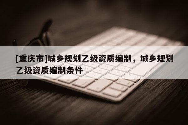 [重慶市]城鄉(xiāng)規(guī)劃乙級(jí)資質(zhì)編制，城鄉(xiāng)規(guī)劃乙級(jí)資質(zhì)編制條件