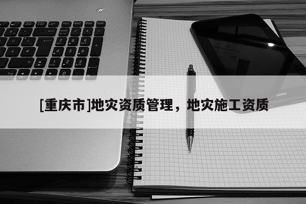 [重慶市]地災(zāi)資質(zhì)管理，地災(zāi)施工資質(zhì)