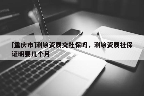 [重慶市]測繪資質(zhì)交社保嗎，測繪資質(zhì)社保證明要幾個月