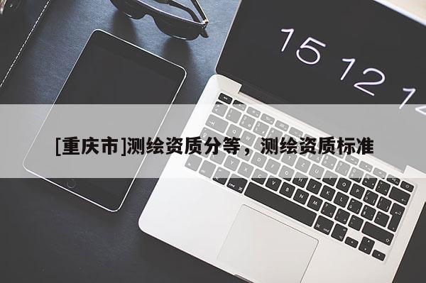 [重慶市]測繪資質(zhì)分等，測繪資質(zhì)標準