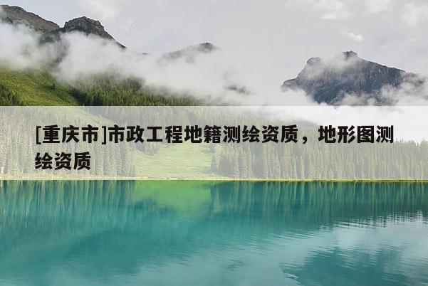 [重慶市]市政工程地籍測(cè)繪資質(zhì)，地形圖測(cè)繪資質(zhì)
