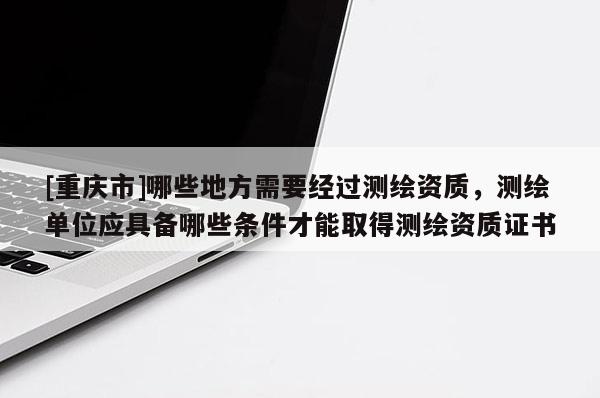[重慶市]哪些地方需要經(jīng)過(guò)測(cè)繪資質(zhì)，測(cè)繪單位應(yīng)具備哪些條件才能取得測(cè)繪資質(zhì)證書(shū)