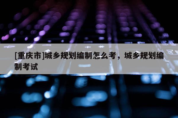 [重慶市]城鄉(xiāng)規(guī)劃編制怎么考，城鄉(xiāng)規(guī)劃編制考試
