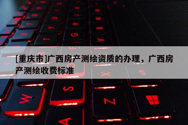 [重慶市]廣西房產(chǎn)測(cè)繪資質(zhì)的辦理，廣西房產(chǎn)測(cè)繪收費(fèi)標(biāo)準(zhǔn)