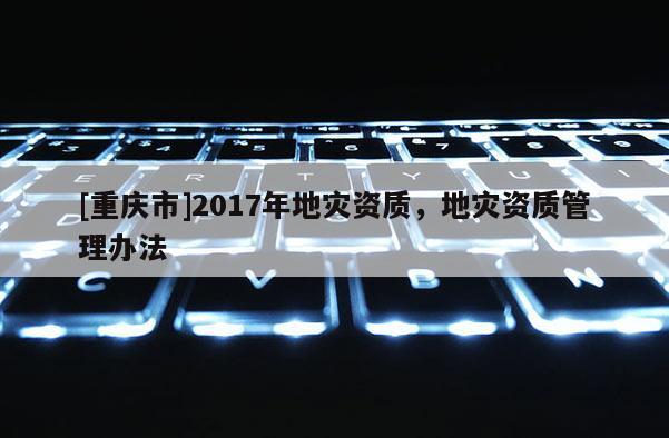 [重慶市]2017年地災資質，地災資質管理辦法