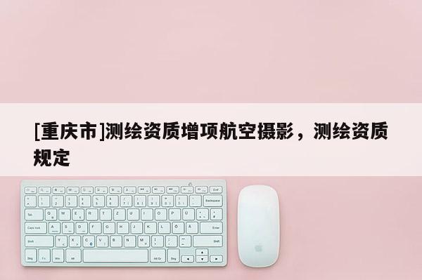 [重慶市]測(cè)繪資質(zhì)增項(xiàng)航空攝影，測(cè)繪資質(zhì)規(guī)定