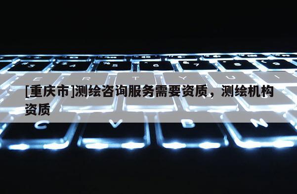 [重慶市]測繪咨詢服務(wù)需要資質(zhì)，測繪機(jī)構(gòu)資質(zhì)
