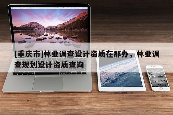 [重慶市]林業(yè)調查設計資質在那辦，林業(yè)調查規(guī)劃設計資質查詢