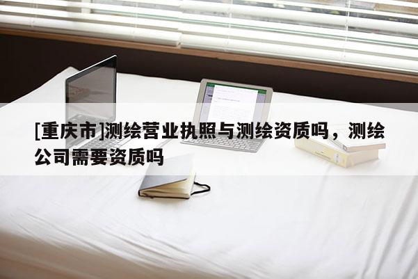 [重慶市]測(cè)繪營(yíng)業(yè)執(zhí)照與測(cè)繪資質(zhì)嗎，測(cè)繪公司需要資質(zhì)嗎