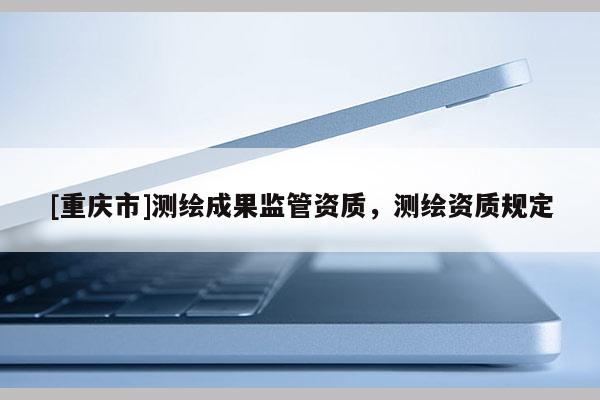 [重慶市]測繪成果監(jiān)管資質(zhì)，測繪資質(zhì)規(guī)定