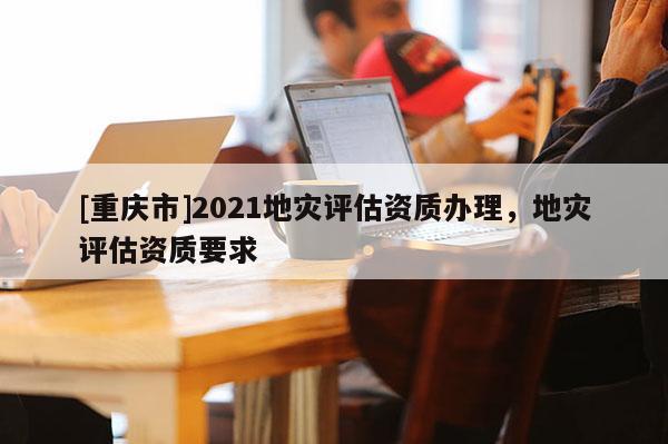 [重慶市]2021地災(zāi)評估資質(zhì)辦理，地災(zāi)評估資質(zhì)要求