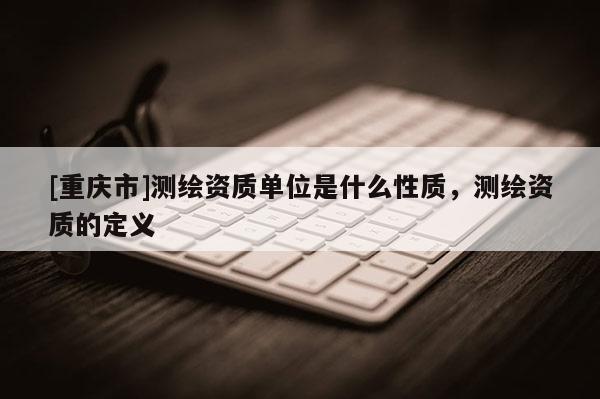 [重慶市]測(cè)繪資質(zhì)單位是什么性質(zhì)，測(cè)繪資質(zhì)的定義