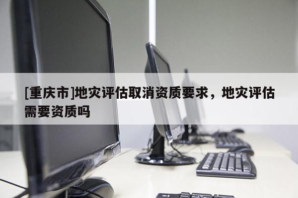 [重慶市]地災評估取消資質(zhì)要求，地災評估需要資質(zhì)嗎