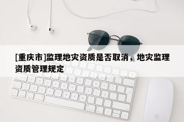 [重慶市]監(jiān)理地災(zāi)資質(zhì)是否取消，地災(zāi)監(jiān)理資質(zhì)管理規(guī)定