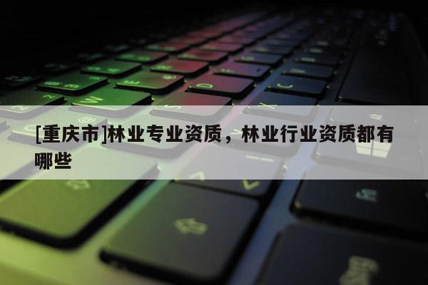 [重慶市]林業(yè)專業(yè)資質(zhì)，林業(yè)行業(yè)資質(zhì)都有哪些