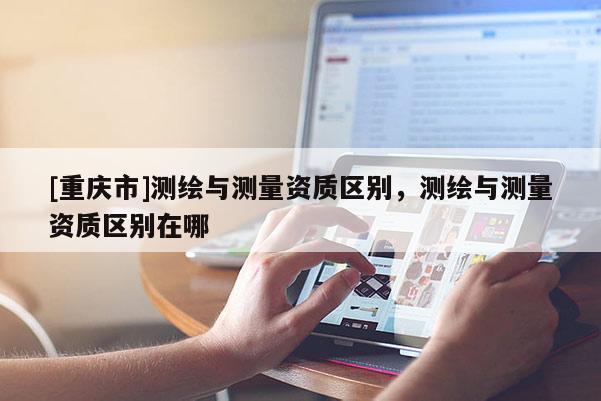 [重慶市]測繪與測量資質(zhì)區(qū)別，測繪與測量資質(zhì)區(qū)別在哪