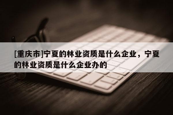 [重慶市]寧夏的林業(yè)資質(zhì)是什么企業(yè)，寧夏的林業(yè)資質(zhì)是什么企業(yè)辦的