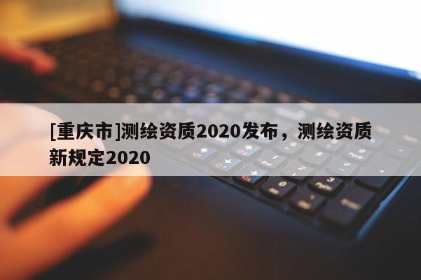 [重慶市]測繪資質(zhì)2020發(fā)布，測繪資質(zhì)新規(guī)定2020