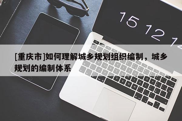 [重慶市]如何理解城鄉(xiāng)規(guī)劃組織編制，城鄉(xiāng)規(guī)劃的編制體系