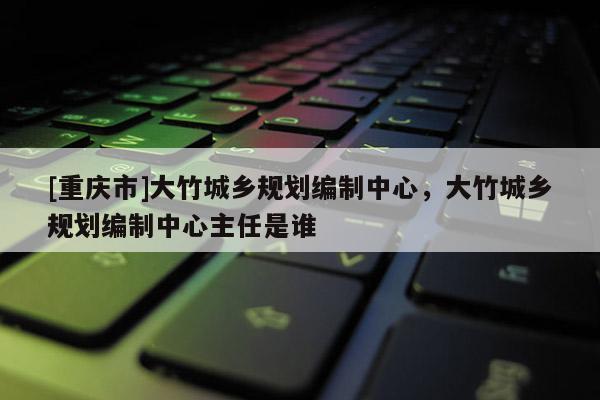 [重慶市]大竹城鄉(xiāng)規(guī)劃編制中心，大竹城鄉(xiāng)規(guī)劃編制中心主任是誰(shuí)