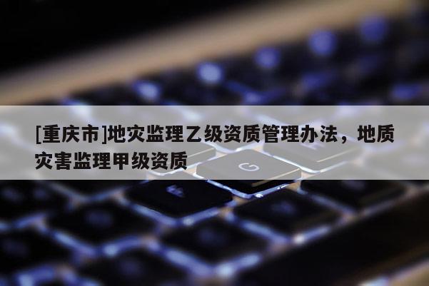 [重慶市]地災監(jiān)理乙級資質(zhì)管理辦法，地質(zhì)災害監(jiān)理甲級資質(zhì)
